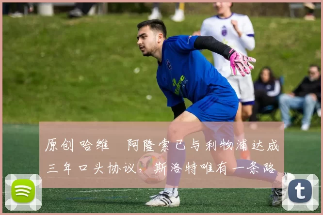 原创 哈维・阿隆索已与利物浦达成三年口头协议，斯洛特唯有一条路可 “翻盘”