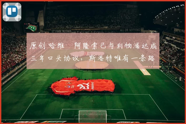 原创 哈维・阿隆索已与利物浦达成三年口头协议，斯洛特唯有一条路可 “翻盘”