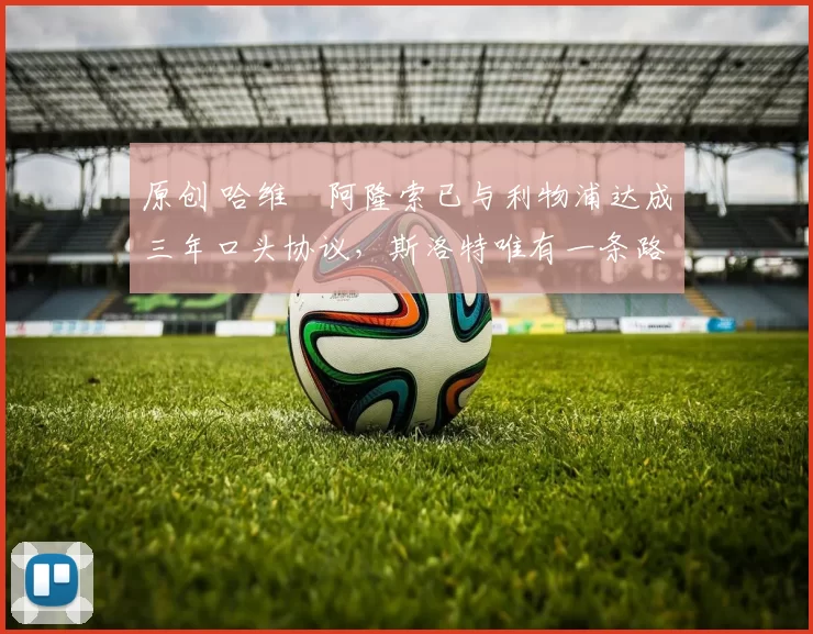 原创 哈维・阿隆索已与利物浦达成三年口头协议，斯洛特唯有一条路可 “翻盘”