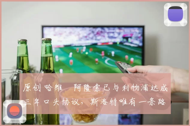 原创 哈维・阿隆索已与利物浦达成三年口头协议，斯洛特唯有一条路可 “翻盘”