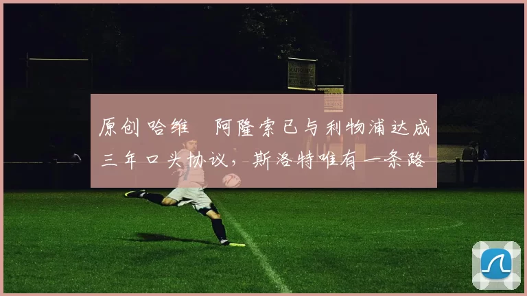 原创 哈维・阿隆索已与利物浦达成三年口头协议，斯洛特唯有一条路可 “翻盘”