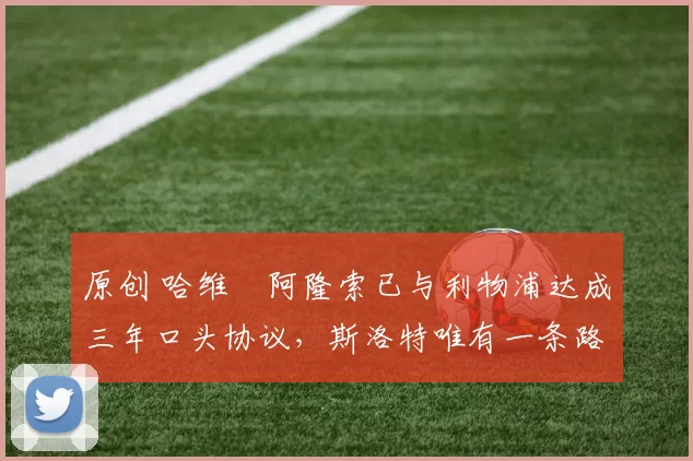 原创 哈维・阿隆索已与利物浦达成三年口头协议，斯洛特唯有一条路可 “翻盘”