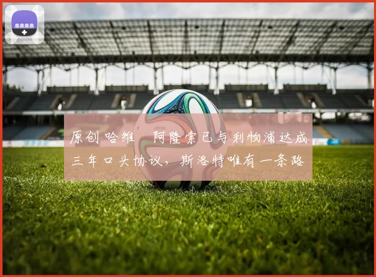 原创 哈维・阿隆索已与利物浦达成三年口头协议，斯洛特唯有一条路可 “翻盘”