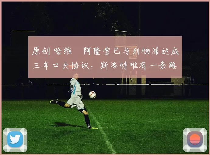 原创 哈维・阿隆索已与利物浦达成三年口头协议，斯洛特唯有一条路可 “翻盘”