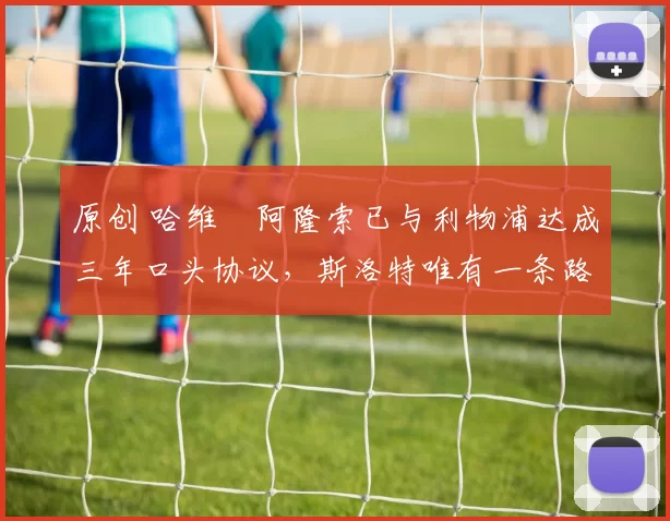 原创 哈维・阿隆索已与利物浦达成三年口头协议，斯洛特唯有一条路可 “翻盘”