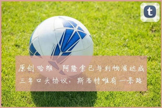 原创 哈维・阿隆索已与利物浦达成三年口头协议，斯洛特唯有一条路可 “翻盘”