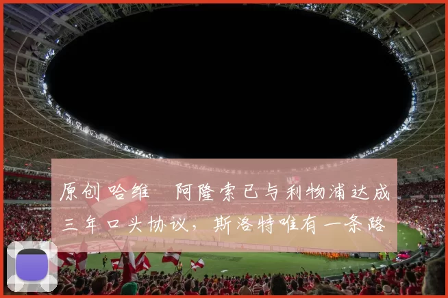 原创 哈维・阿隆索已与利物浦达成三年口头协议，斯洛特唯有一条路可 “翻盘”