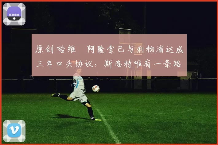 原创 哈维・阿隆索已与利物浦达成三年口头协议，斯洛特唯有一条路可 “翻盘”