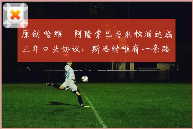 原创 哈维・阿隆索已与利物浦达成三年口头协议，斯洛特唯有一条路可 “翻盘”