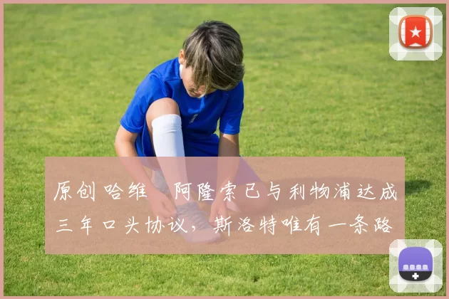 原创 哈维・阿隆索已与利物浦达成三年口头协议，斯洛特唯有一条路可 “翻盘”