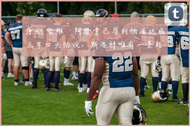 原创 哈维・阿隆索已与利物浦达成三年口头协议，斯洛特唯有一条路可 “翻盘”