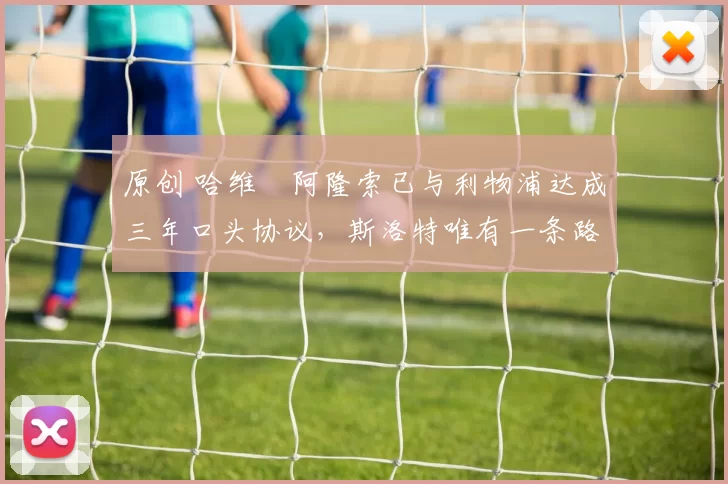 原创 哈维・阿隆索已与利物浦达成三年口头协议，斯洛特唯有一条路可 “翻盘”