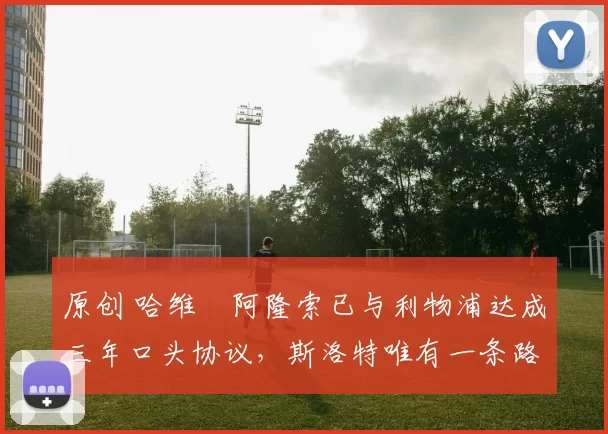 原创 哈维・阿隆索已与利物浦达成三年口头协议，斯洛特唯有一条路可 “翻盘”