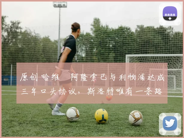 原创 哈维・阿隆索已与利物浦达成三年口头协议，斯洛特唯有一条路可 “翻盘”