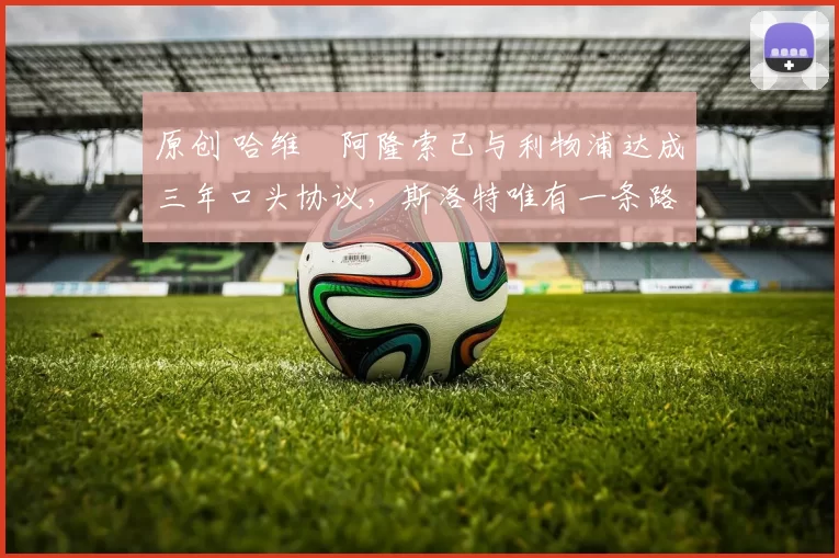 原创 哈维・阿隆索已与利物浦达成三年口头协议，斯洛特唯有一条路可 “翻盘”