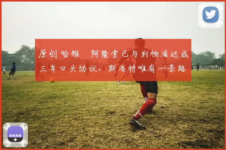 原创 哈维・阿隆索已与利物浦达成三年口头协议，斯洛特唯有一条路可 “翻盘”