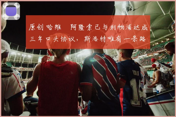 原创 哈维・阿隆索已与利物浦达成三年口头协议，斯洛特唯有一条路可 “翻盘”