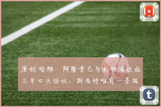 原创 哈维・阿隆索已与利物浦达成三年口头协议，斯洛特唯有一条路可 “翻盘”