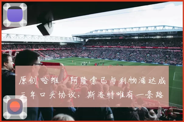 原创 哈维・阿隆索已与利物浦达成三年口头协议，斯洛特唯有一条路可 “翻盘”