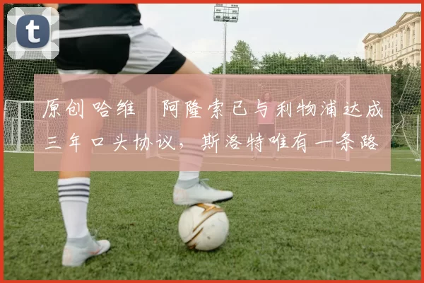 原创 哈维・阿隆索已与利物浦达成三年口头协议，斯洛特唯有一条路可 “翻盘”