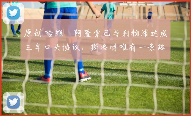 原创 哈维・阿隆索已与利物浦达成三年口头协议，斯洛特唯有一条路可 “翻盘”