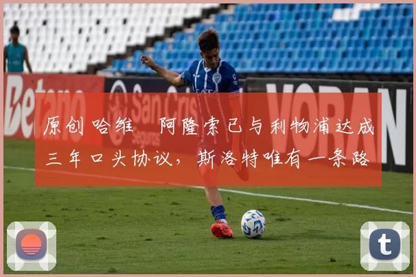 原创 哈维・阿隆索已与利物浦达成三年口头协议，斯洛特唯有一条路可 “翻盘”