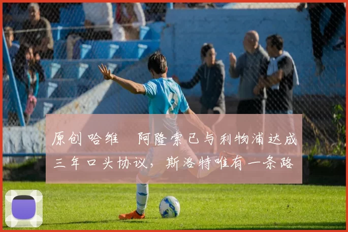 原创 哈维・阿隆索已与利物浦达成三年口头协议，斯洛特唯有一条路可 “翻盘”