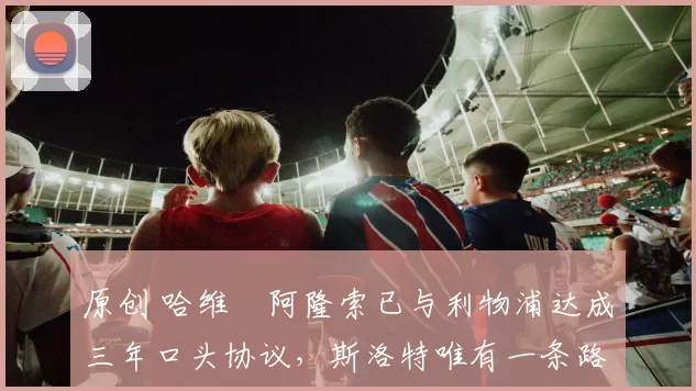 原创 哈维・阿隆索已与利物浦达成三年口头协议，斯洛特唯有一条路可 “翻盘”