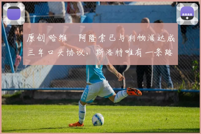 原创 哈维・阿隆索已与利物浦达成三年口头协议，斯洛特唯有一条路可 “翻盘”