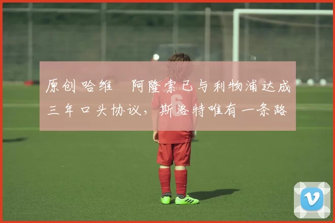 原创 哈维・阿隆索已与利物浦达成三年口头协议，斯洛特唯有一条路可 “翻盘”