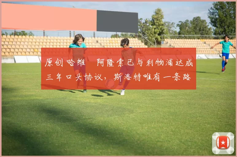 原创 哈维・阿隆索已与利物浦达成三年口头协议，斯洛特唯有一条路可 “翻盘”