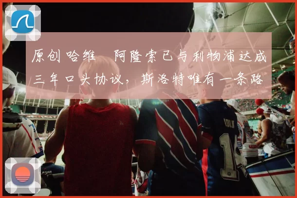 原创 哈维・阿隆索已与利物浦达成三年口头协议，斯洛特唯有一条路可 “翻盘”