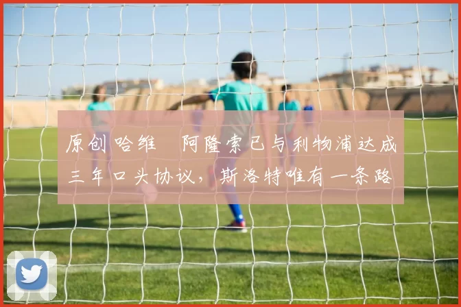 原创 哈维・阿隆索已与利物浦达成三年口头协议，斯洛特唯有一条路可 “翻盘”