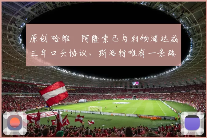 原创 哈维・阿隆索已与利物浦达成三年口头协议，斯洛特唯有一条路可 “翻盘”