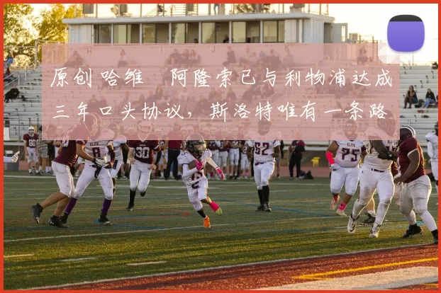 原创 哈维・阿隆索已与利物浦达成三年口头协议，斯洛特唯有一条路可 “翻盘”