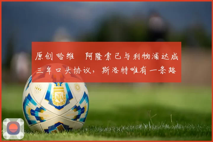 原创 哈维・阿隆索已与利物浦达成三年口头协议，斯洛特唯有一条路可 “翻盘”