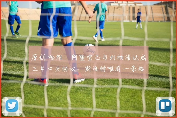 原创 哈维・阿隆索已与利物浦达成三年口头协议，斯洛特唯有一条路可 “翻盘”