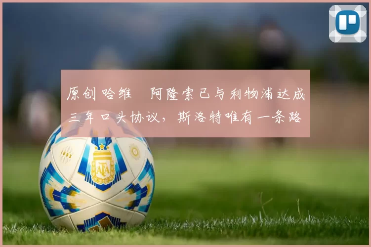 原创 哈维・阿隆索已与利物浦达成三年口头协议，斯洛特唯有一条路可 “翻盘”