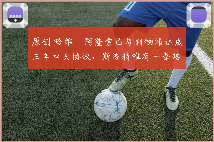 原创 哈维・阿隆索已与利物浦达成三年口头协议，斯洛特唯有一条路可 “翻盘”