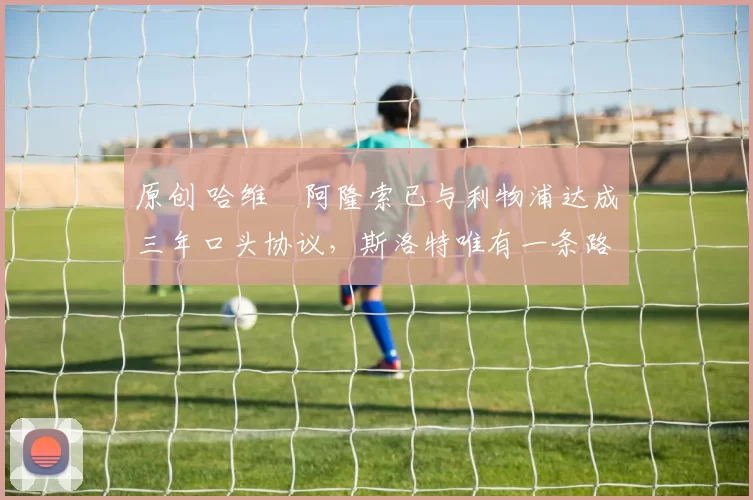 原创 哈维・阿隆索已与利物浦达成三年口头协议，斯洛特唯有一条路可 “翻盘”