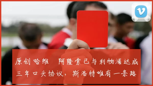 原创 哈维・阿隆索已与利物浦达成三年口头协议，斯洛特唯有一条路可 “翻盘”