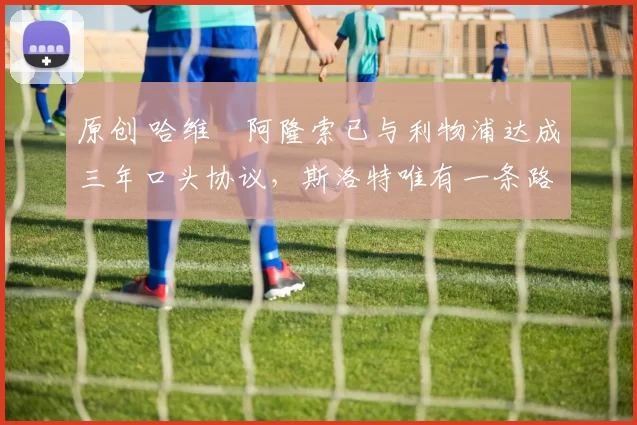 原创 哈维・阿隆索已与利物浦达成三年口头协议，斯洛特唯有一条路可 “翻盘”