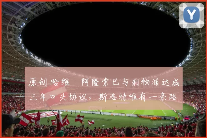 原创 哈维・阿隆索已与利物浦达成三年口头协议，斯洛特唯有一条路可 “翻盘”