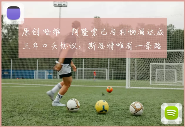 原创 哈维・阿隆索已与利物浦达成三年口头协议，斯洛特唯有一条路可 “翻盘”