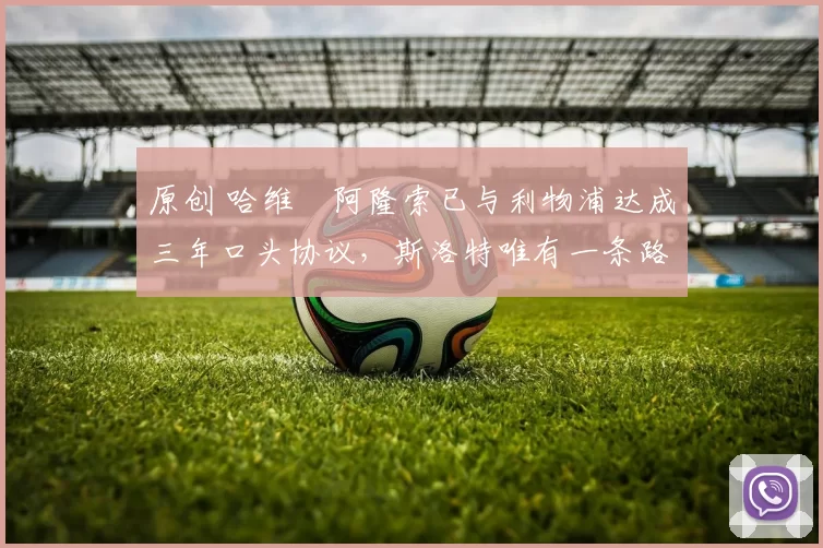 原创 哈维・阿隆索已与利物浦达成三年口头协议，斯洛特唯有一条路可 “翻盘”