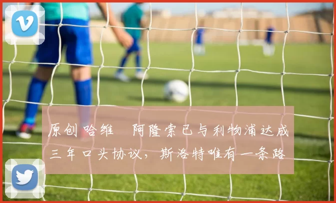 原创 哈维・阿隆索已与利物浦达成三年口头协议，斯洛特唯有一条路可 “翻盘”