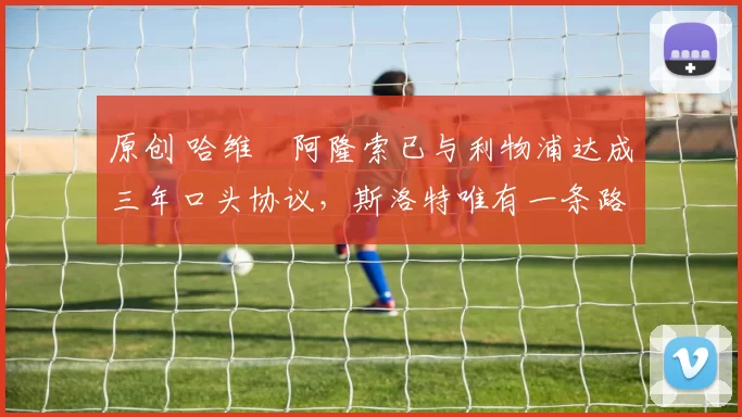 原创 哈维・阿隆索已与利物浦达成三年口头协议，斯洛特唯有一条路可 “翻盘”