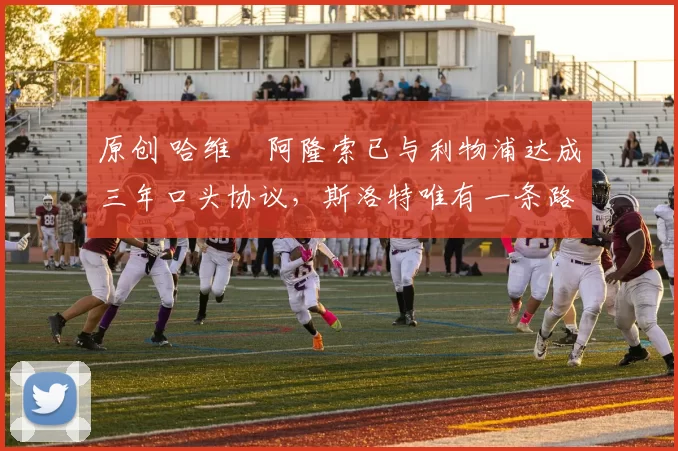 原创 哈维・阿隆索已与利物浦达成三年口头协议,斯洛特唯有一条路可 “翻盘”