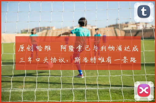 原创 哈维・阿隆索已与利物浦达成三年口头协议，斯洛特唯有一条路可 “翻盘”