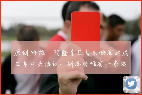 原创 哈维・阿隆索已与利物浦达成三年口头协议，斯洛特唯有一条路可 “翻盘”